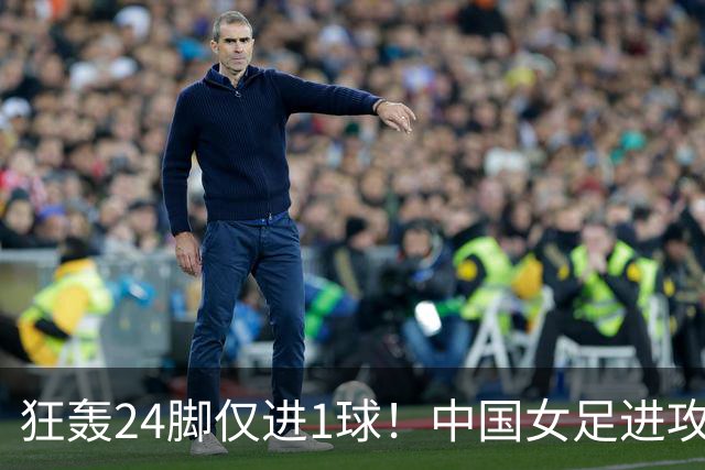 狂轰24脚仅进1球！中国女足进攻效率堪忧无缘亚运连胜